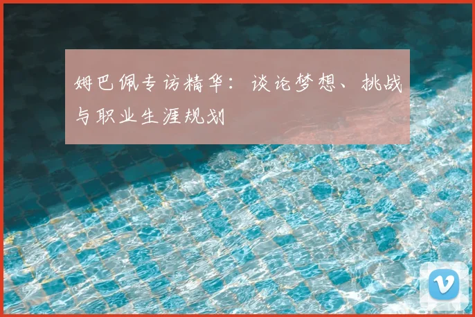 姆巴佩专访精华：谈论梦想、挑战与职业生涯规划