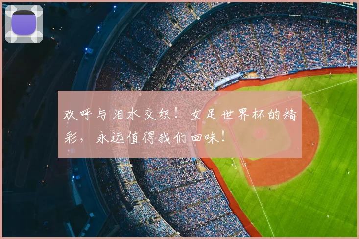 欢呼与泪水交织！女足世界杯的精彩，永远值得我们回味！