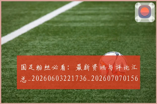 国足粉丝必看：最新资讯与评论汇总_20260603221736_20260707015603