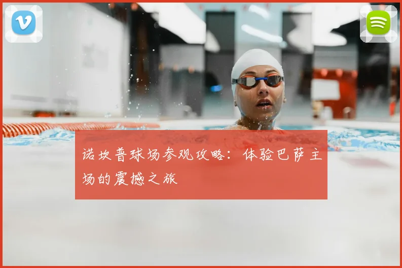 诺坎普球场参观攻略:体验巴萨主场的震撼之旅