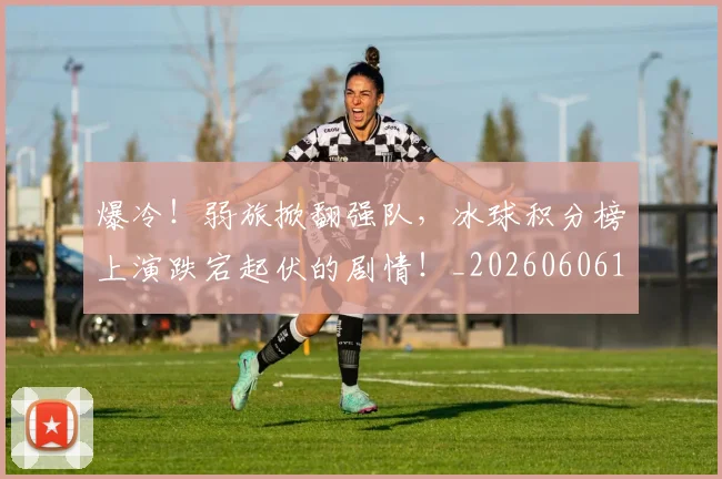 爆冷！弱旅掀翻强队，冰球积分榜上演跌宕起伏的剧情！_20260606150034