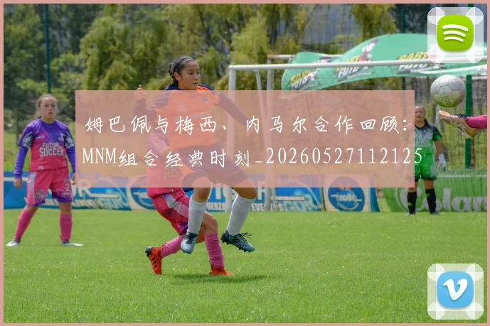 姆巴佩与梅西、内马尔合作回顾:MNM组合经典时刻_20260527112125_20260707023433