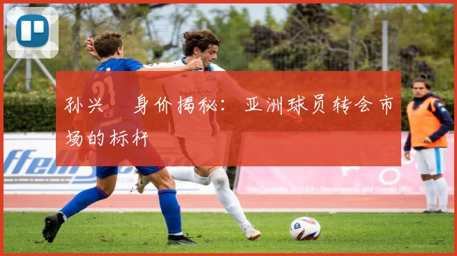 孙兴慜身价揭秘：亚洲球员转会市场的标杆