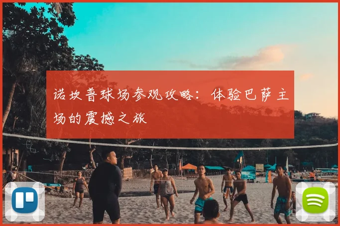 诺坎普球场参观攻略：体验巴萨主场的震撼之旅