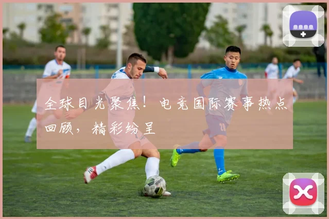 全球目光聚焦!电竞国际赛事热点回顾,精彩纷呈