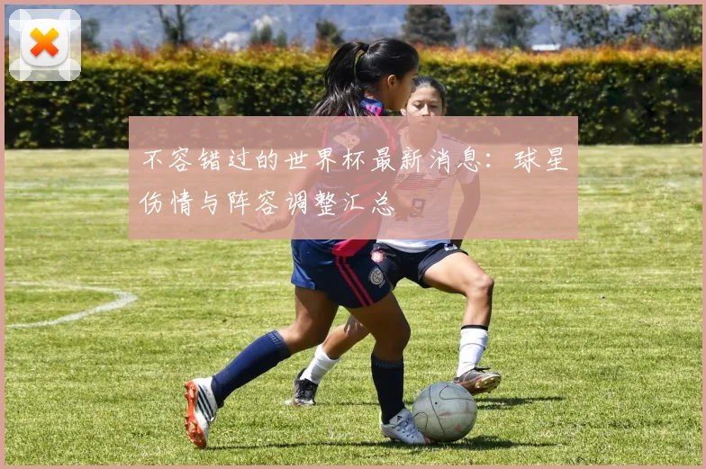 不容错过的世界杯最新消息：球星伤情与阵容调整汇总