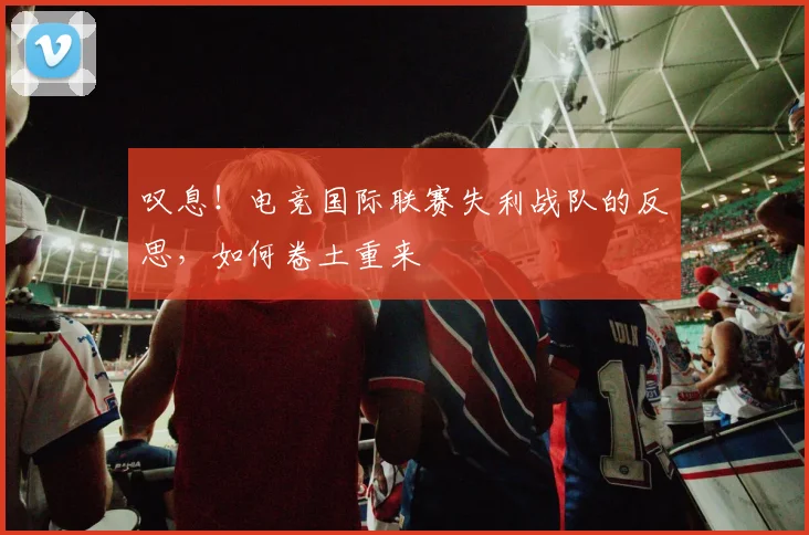 叹息!电竞国际联赛失利战队的反思,如何卷土重来