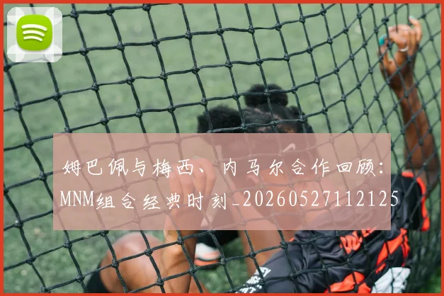 姆巴佩与梅西、内马尔合作回顾:MNM组合经典时刻_20260527112125_20260707023433
